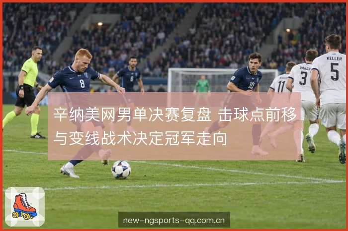 辛纳美网男单决赛复盘 击球点前移与变线战术决定冠军走向